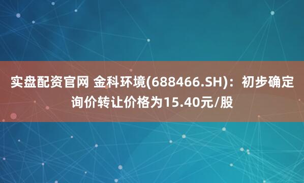 实盘配资官网 金科环境(688466.SH)：初步确定询价转让价格为15.40元/股