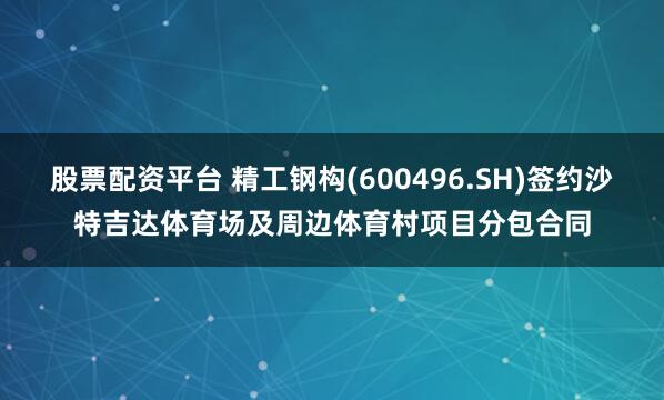 股票配资平台 精工钢构(600496.SH)签约沙特吉达体育场及周边体育村项目分包合同