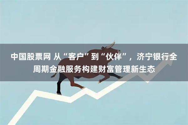 中国股票网 从“客户”到“伙伴”，济宁银行全周期金融服务构建财富管理新生态