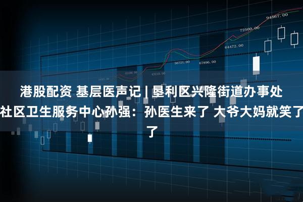 港股配资 基层医声记 | 垦利区兴隆街道办事处社区卫生服务中心孙强：孙医生来了 大爷大妈就笑了