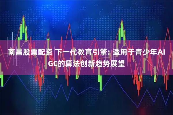 南昌股票配资 下一代教育引擎: 适用于青少年AIGC的算法创新趋势展望