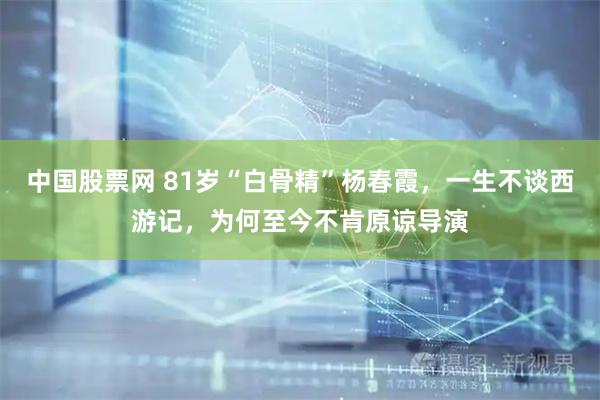 中国股票网 81岁“白骨精”杨春霞，一生不谈西游记，为何至今不肯原谅导演
