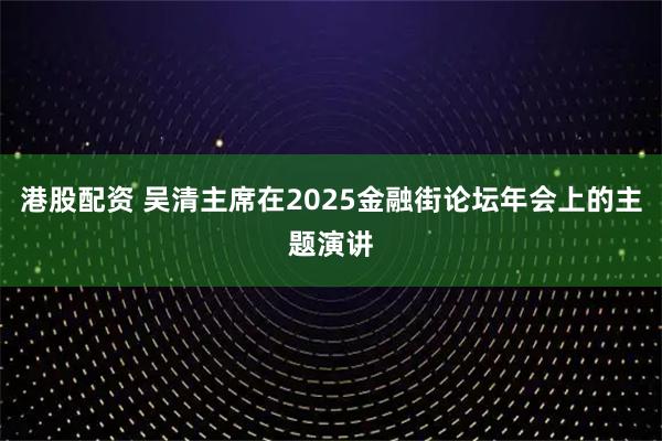 港股配资 吴清主席在2025金融街论坛年会上的主题演讲