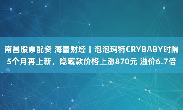 南昌股票配资 海量财经丨泡泡玛特CRYBABY时隔5个月再上新，隐藏款价格上涨870元 溢价6.7倍