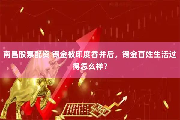 南昌股票配资 锡金被印度吞并后，锡金百姓生活过得怎么样？