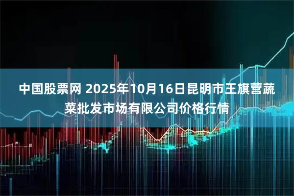 中国股票网 2025年10月16日昆明市王旗营蔬菜批发市场有限公司价格行情