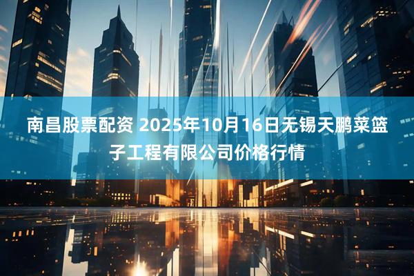 南昌股票配资 2025年10月16日无锡天鹏菜篮子工程有限公司价格行情