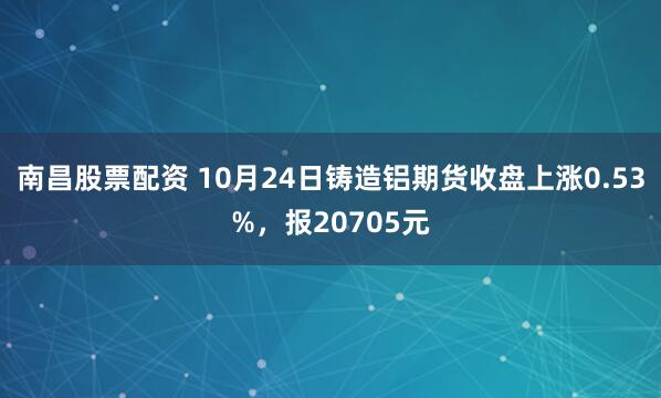 南昌股票配资 10月24日铸造铝期货收盘上涨0.53%，报20705元