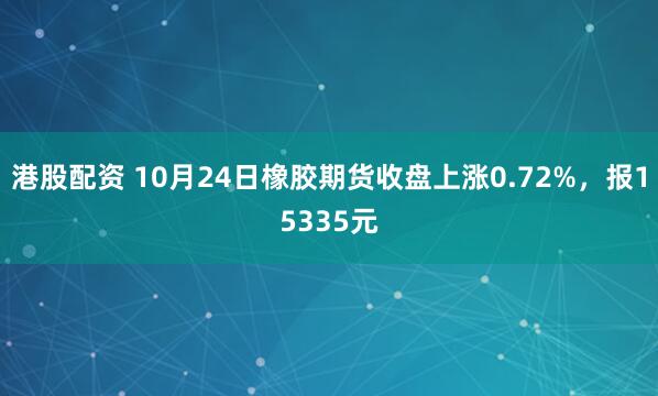 港股配资 10月24日橡胶期货收盘上涨0.72%，报15335元