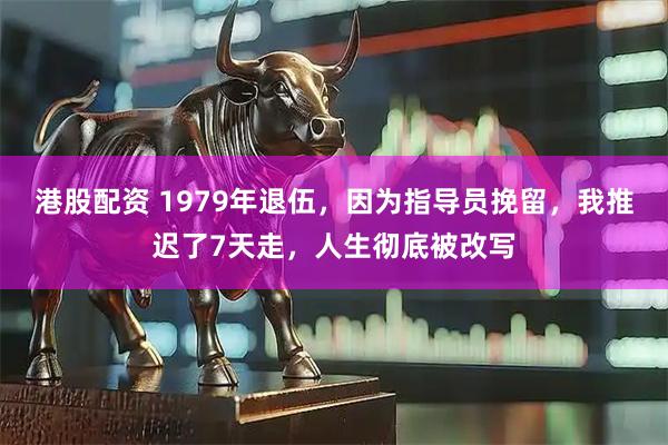港股配资 1979年退伍，因为指导员挽留，我推迟了7天走，人生彻底被改写