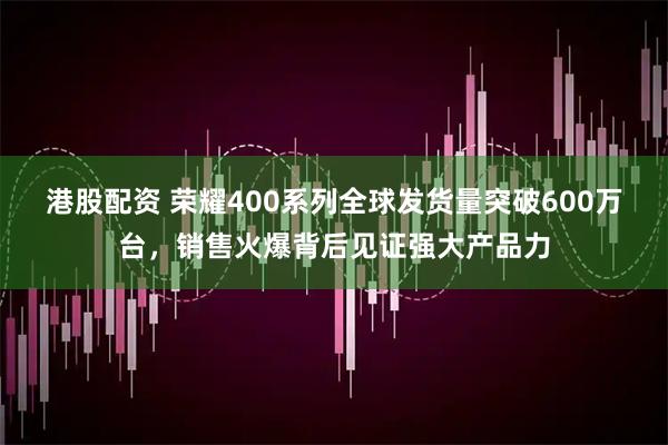 港股配资 荣耀400系列全球发货量突破600万台，销售火爆背后见证强大产品力