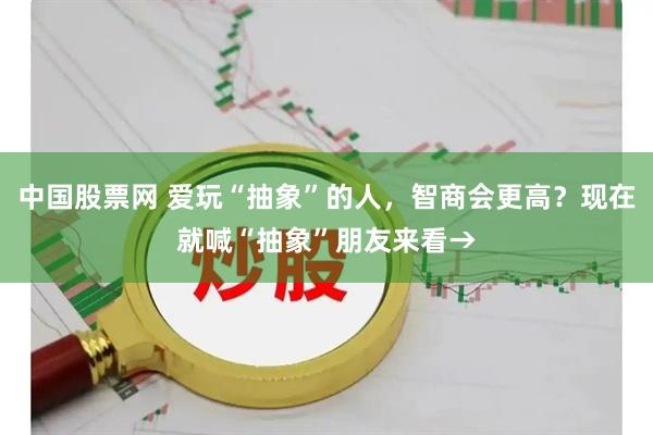 中国股票网 爱玩“抽象”的人，智商会更高？现在就喊“抽象”朋友来看→