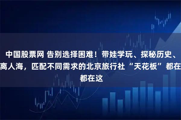 中国股票网 告别选择困难！带娃学玩、探秘历史、逃离人海，匹配不同需求的北京旅行社 “天花板” 都在这