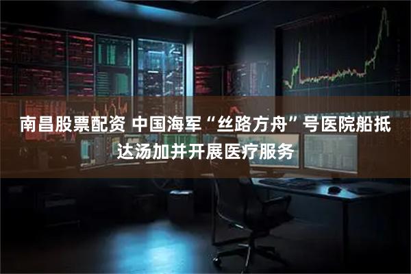 南昌股票配资 中国海军“丝路方舟”号医院船抵达汤加并开展医疗服务