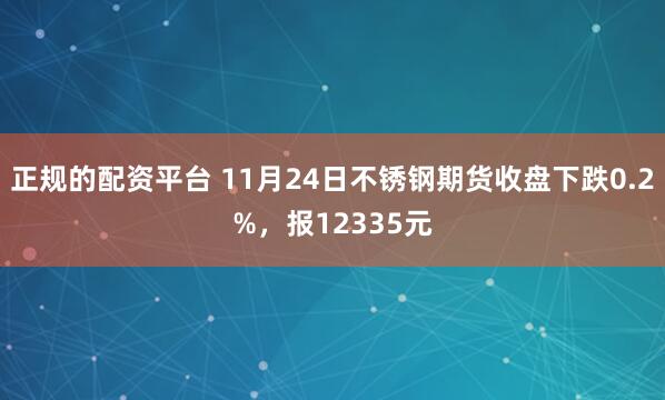 正规的配资平台 11月24日不锈钢期货收盘下跌0.2%，报12335元
