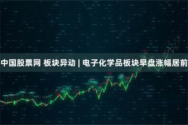 中国股票网 板块异动 | 电子化学品板块早盘涨幅居前