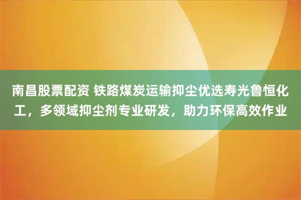 南昌股票配资 铁路煤炭运输抑尘优选寿光鲁恒化工，多领域抑尘剂专业研发，助力环保高效作业