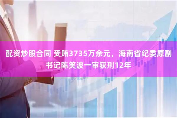 配资炒股合同 受贿3735万余元，海南省纪委原副书记陈笑波一审获刑12年