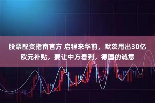 股票配资指南官方 启程来华前，默茨甩出30亿欧元补贴，要让中方看到，德国的诚意