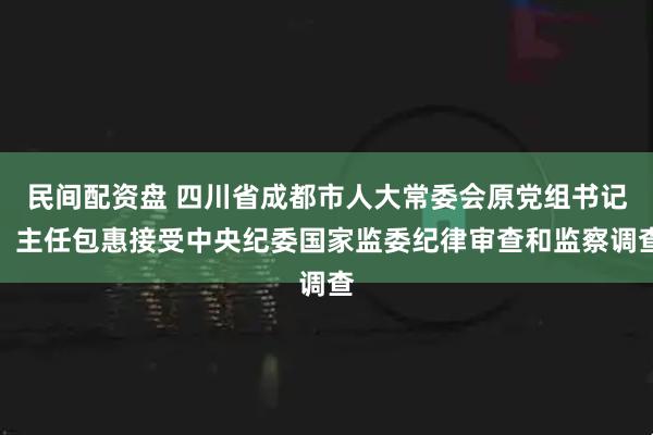 民间配资盘 四川省成都市人大常委会原党组书记、主任包惠接受中央纪委国家监委纪律审查和监察调查