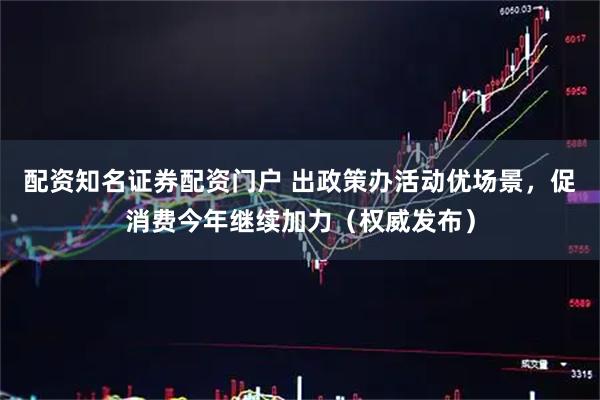 配资知名证券配资门户 出政策办活动优场景，促消费今年继续加力（权威发布）