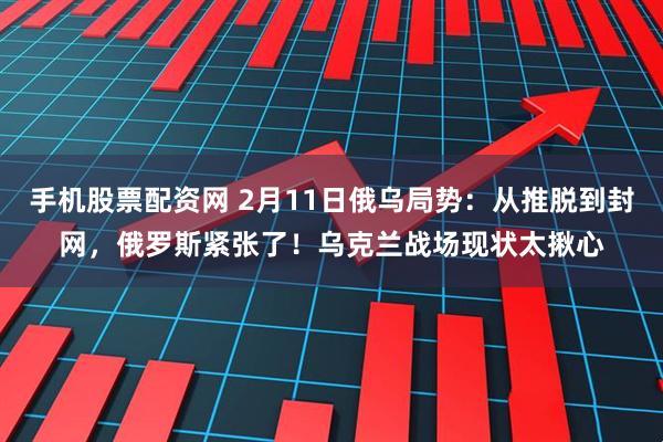 手机股票配资网 2月11日俄乌局势：从推脱到封网，俄罗斯紧张了！乌克兰战场现状太揪心