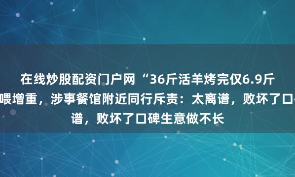 在线炒股配资门户网 “36斤活羊烤完仅6.9斤”系非正常投喂增重，涉事餐馆附近同行斥责：太离谱，败坏了口碑生意做不长