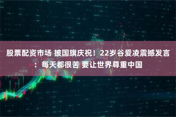股票配资市场 披国旗庆祝！22岁谷爱凌震撼发言：每天都很苦 要让世界尊重中国