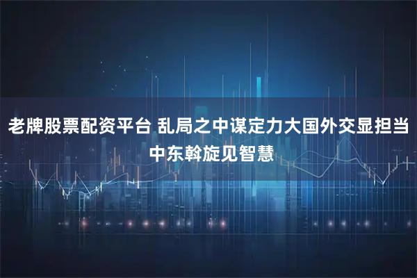 老牌股票配资平台 乱局之中谋定力大国外交显担当 中东斡旋见智慧