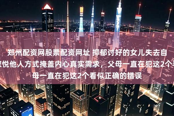 郑州配资网股票配资网址 抑郁讨好的女儿失去自我边界感，用取悦他人方式掩盖内心真实需求，父母一直在犯这2个看似正确的错误