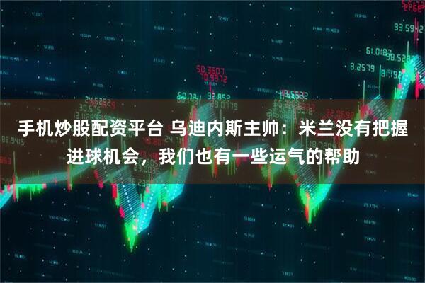 手机炒股配资平台 乌迪内斯主帅：米兰没有把握进球机会，我们也有一些运气的帮助