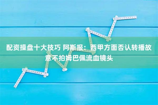 配资操盘十大技巧 阿斯报：西甲方面否认转播故意不拍姆巴佩流血镜头