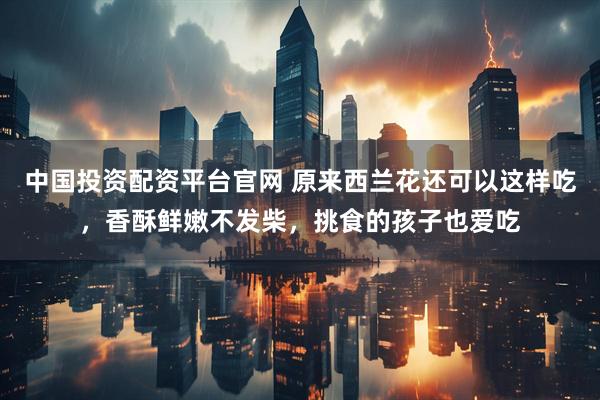 中国投资配资平台官网 原来西兰花还可以这样吃，香酥鲜嫩不发柴，挑食的孩子也爱吃