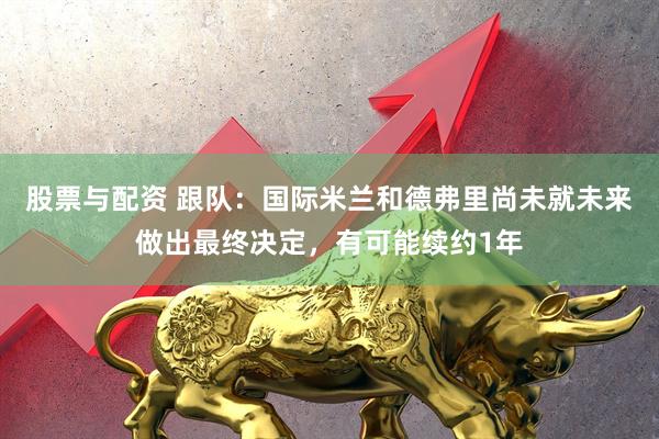 股票与配资 跟队：国际米兰和德弗里尚未就未来做出最终决定，有可能续约1年
