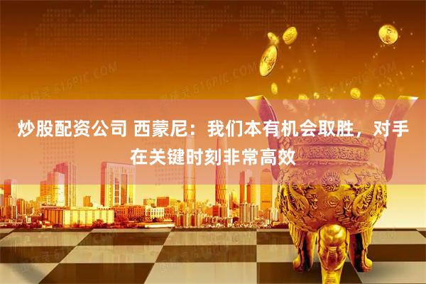 炒股配资公司 西蒙尼：我们本有机会取胜，对手在关键时刻非常高效