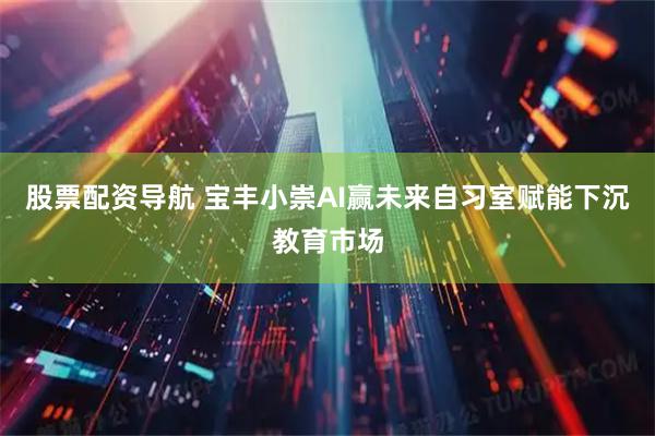 股票配资导航 宝丰小崇AI赢未来自习室赋能下沉教育市场