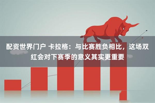配资世界门户 卡拉格：与比赛胜负相比，这场双红会对下赛季的意义其实更重要