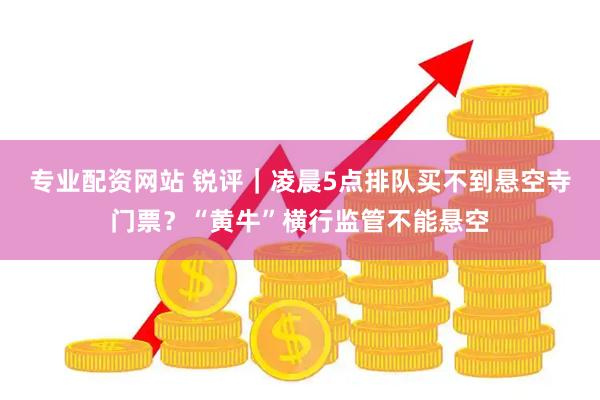 专业配资网站 锐评｜凌晨5点排队买不到悬空寺门票？“黄牛”横行监管不能悬空