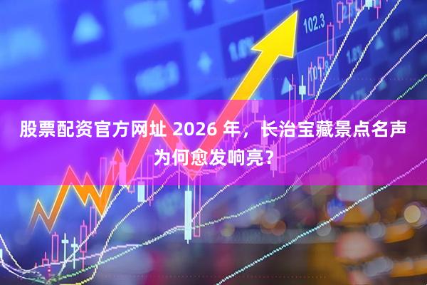 股票配资官方网址 2026 年，长治宝藏景点名声为何愈发响亮？