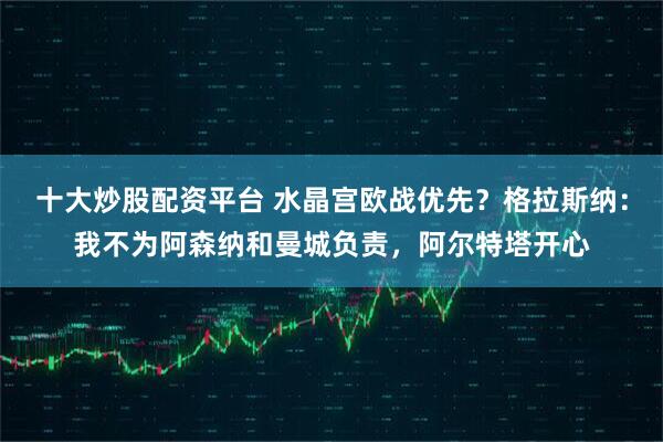 十大炒股配资平台 水晶宫欧战优先？格拉斯纳：我不为阿森纳和曼城负责，阿尔特塔开心
