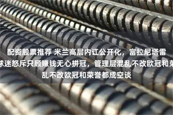 配资股票推荐 米兰高层内讧公开化，富拉尼塔雷各有算盘，球迷怒斥只顾赚钱无心拼冠，管理层混乱不改欧冠和荣誉都成空谈