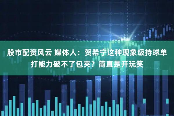 股市配资风云 媒体人：贺希宁这种现象级持球单打能力破不了包夹？简直是开玩笑