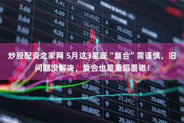 炒股配资之家网 5月这3星座“复合”需谨慎，旧问题没解决，复合也是重蹈覆辙！