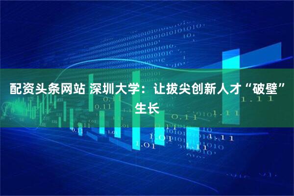 配资头条网站 深圳大学：让拔尖创新人才“破壁”生长
