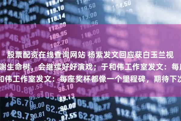 股票配资在线查询网站 杨紫发文回应获白玉兰视后：感觉很不真实，谢谢生命树，会继续好好演戏；于和伟工作室发文：每座奖杯都像一个里程碑，期待下次相聚