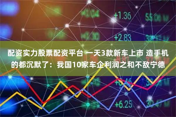 配资实力股票配资平台 一天3款新车上市 造手机的都沉默了：我国10家车企利润之和不敌宁德