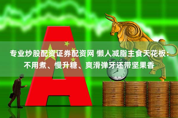 专业炒股配资证券配资网 懒人减脂主食天花板：不用煮、慢升糖、爽滑弹牙还带坚果香