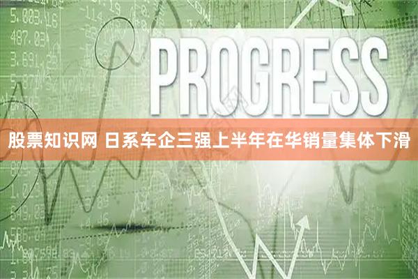 股票知识网 日系车企三强上半年在华销量集体下滑
