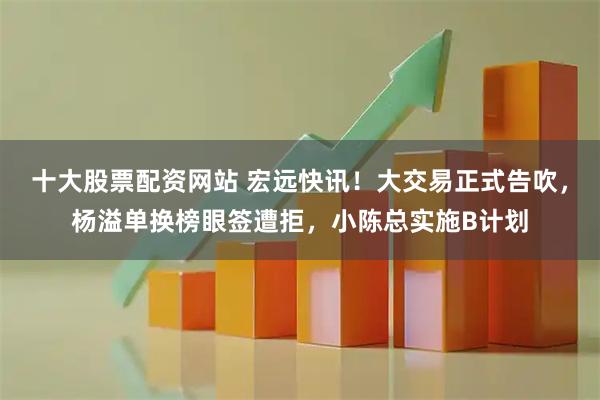 十大股票配资网站 宏远快讯！大交易正式告吹，杨溢单换榜眼签遭拒，小陈总实施B计划