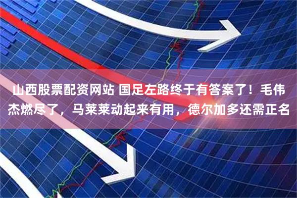 山西股票配资网站 国足左路终于有答案了！毛伟杰燃尽了，马莱莱动起来有用，德尔加多还需正名